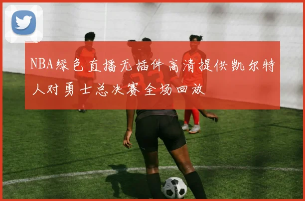 NBA绿色直播无插件高清提供凯尔特人对勇士总决赛全场回放