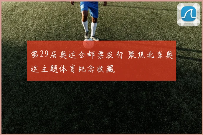 第29届奥运会邮票发行 聚焦北京奥运主题体育纪念收藏