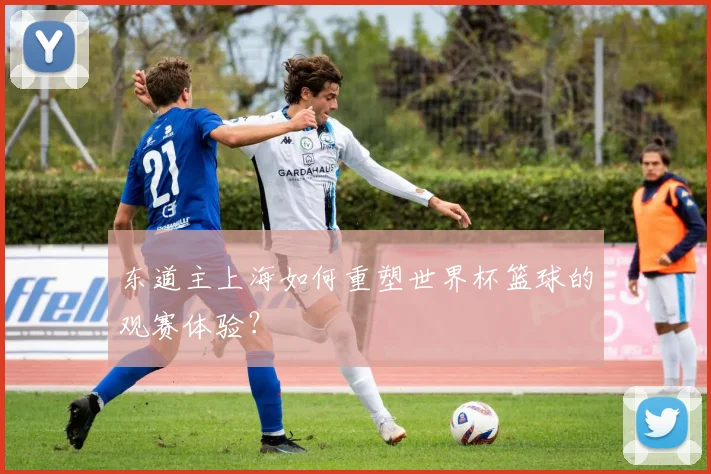东道主上海如何重塑世界杯篮球的观赛体验？