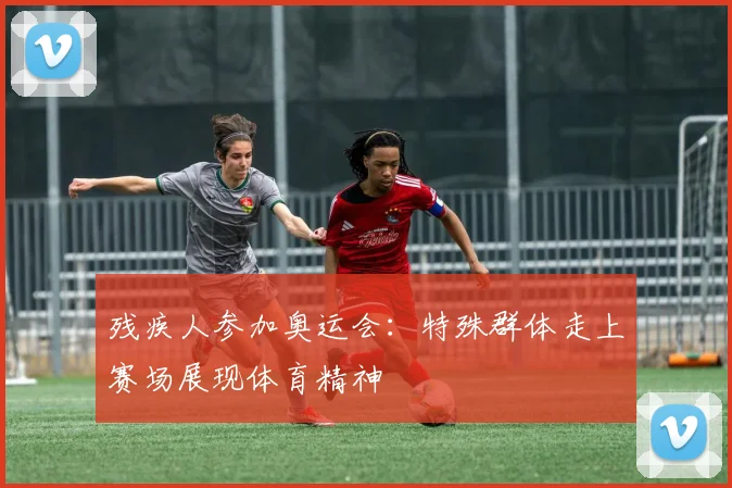 残疾人参加奥运会：特殊群体走上赛场展现体育精神