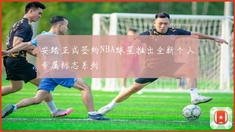 安踏正式签约NBA球星推出全新个人专属标志系列
