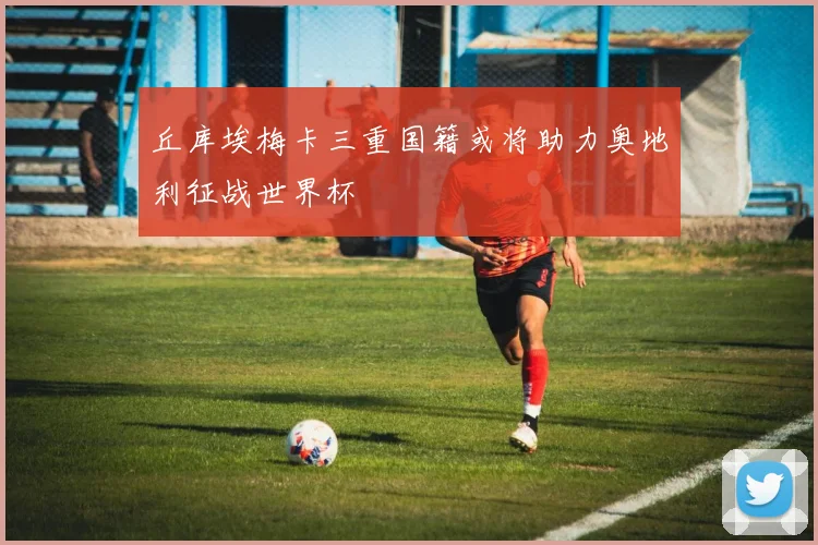 丘库埃梅卡三重国籍或将助力奥地利征战世界杯
